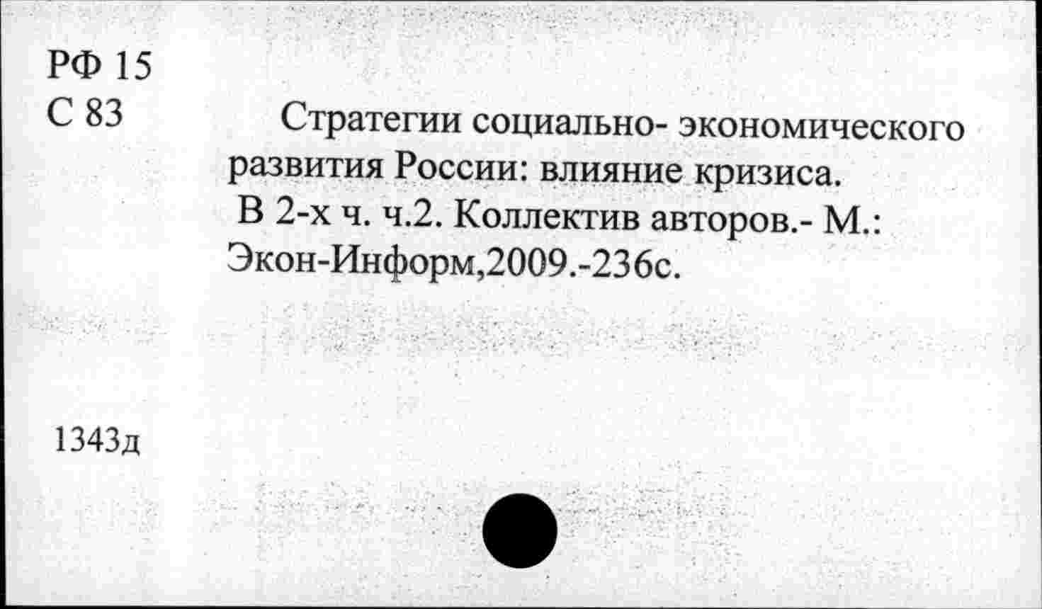 ﻿РФ 15
С 83 Стратегии социально- экономического развития России: влияние кризиса.
В 2-х ч. ч.2. Коллектив авторов.- М.:
Экон-Информ,2009.-236с.
1343д